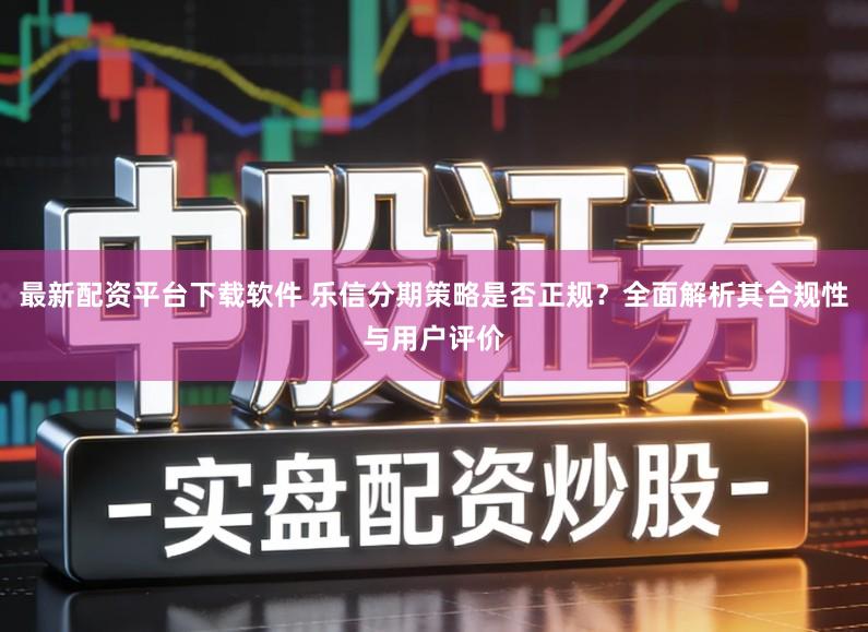 最新配资平台下载软件 乐信分期策略是否正规？全面解析其合规性与用户评价