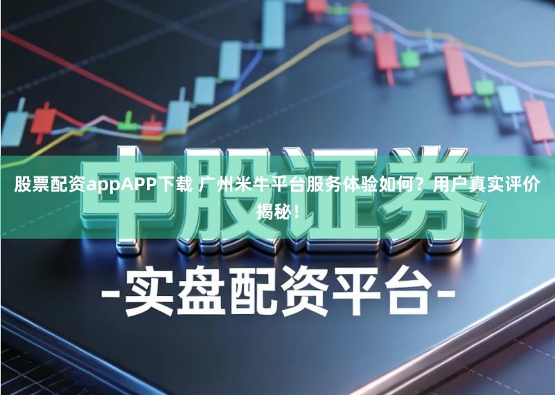 股票配资appAPP下载 广州米牛平台服务体验如何？用户真实评价揭秘！
