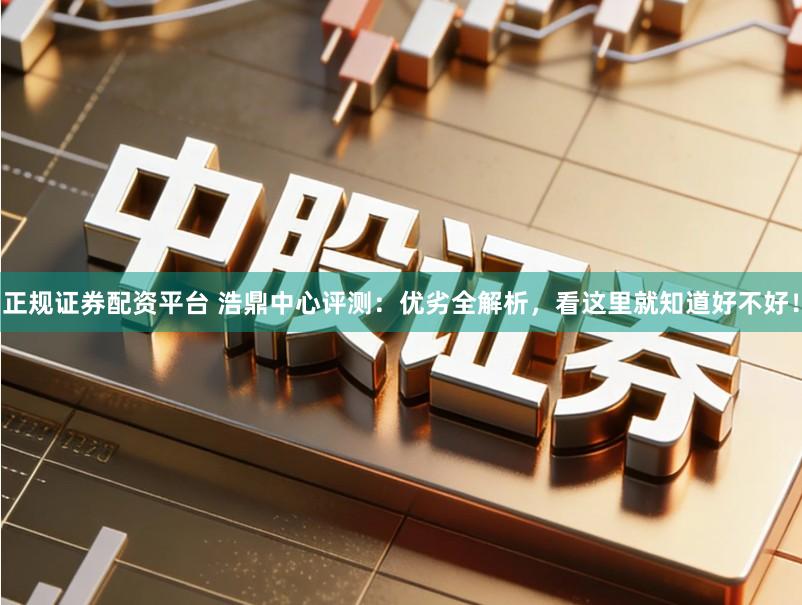 正规证券配资平台 浩鼎中心评测：优劣全解析，看这里就知道好不好！