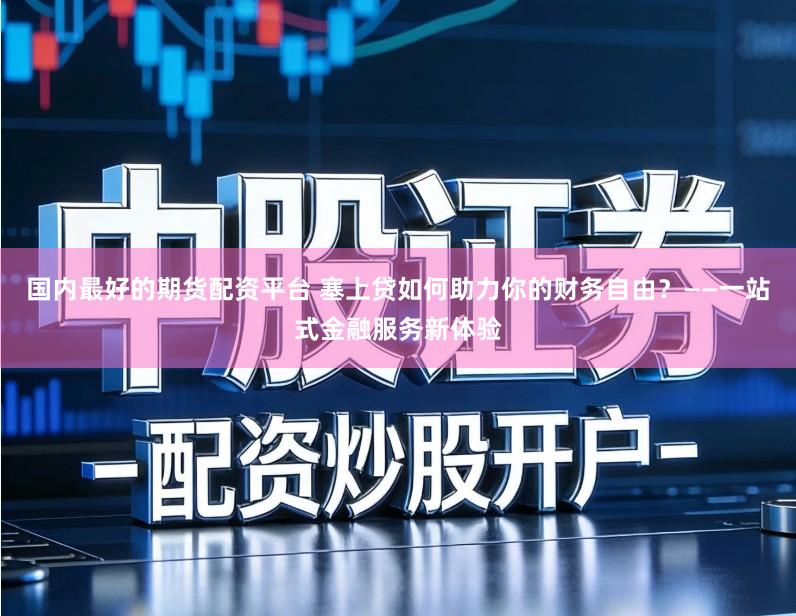 国内最好的期货配资平台 塞上贷如何助力你的财务自由？——一站式金融服务新体验
