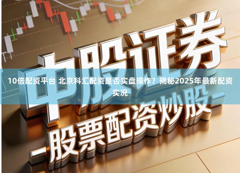 10倍配资平台 北京科汇配资是否实盘操作？揭秘2025年最新配资实况