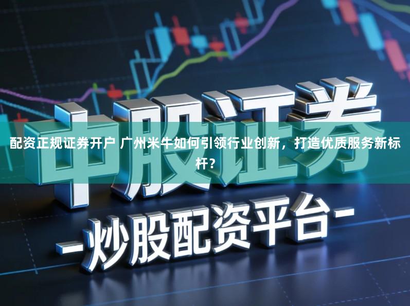 配资正规证券开户 广州米牛如何引领行业创新，打造优质服务新标杆？