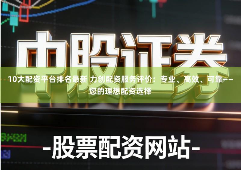10大配资平台排名最新 力创配资服务评价：专业、高效、可靠——您的理想配资选择