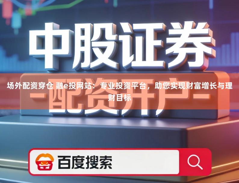 场外配资穿仓 融e投网站：专业投资平台，助您实现财富增长与理财目标