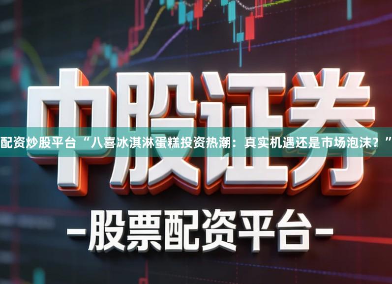 配资炒股平台 “八喜冰淇淋蛋糕投资热潮：真实机遇还是市场泡沫？”