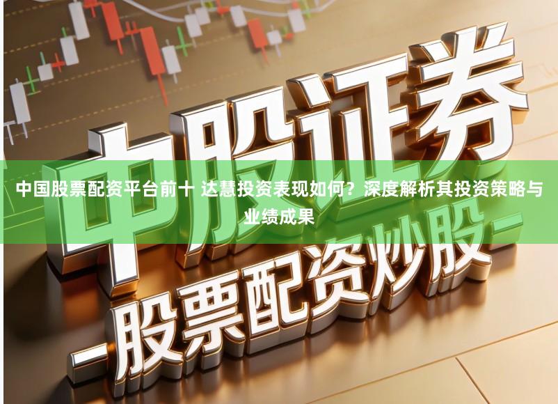 中国股票配资平台前十 达慧投资表现如何？深度解析其投资策略与业绩成果