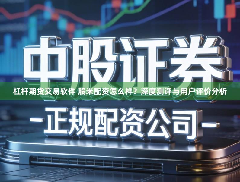 杠杆期货交易软件 股米配资怎么样？深度测评与用户评价分析