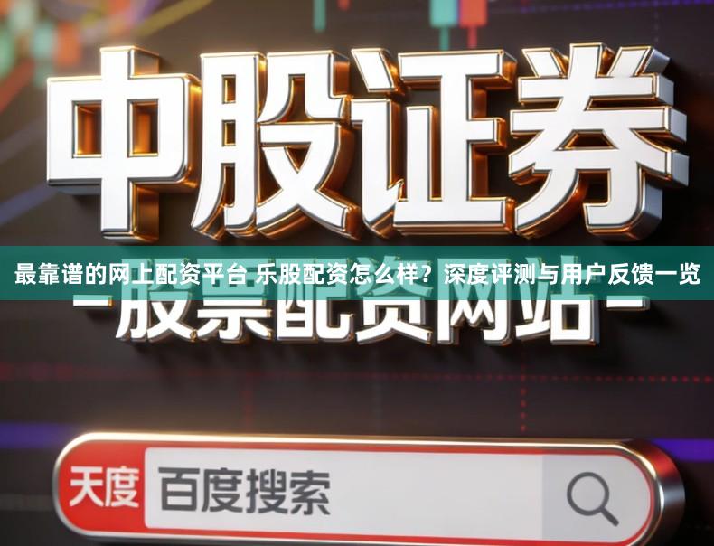 最靠谱的网上配资平台 乐股配资怎么样？深度评测与用户反馈一览