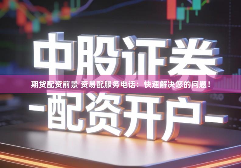 期货配资前景 资易配服务电话：快速解决您的问题！