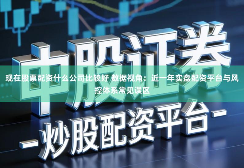 现在股票配资什么公司比较好 数据视角：近一年实盘配资平台与风控体系常见误区
