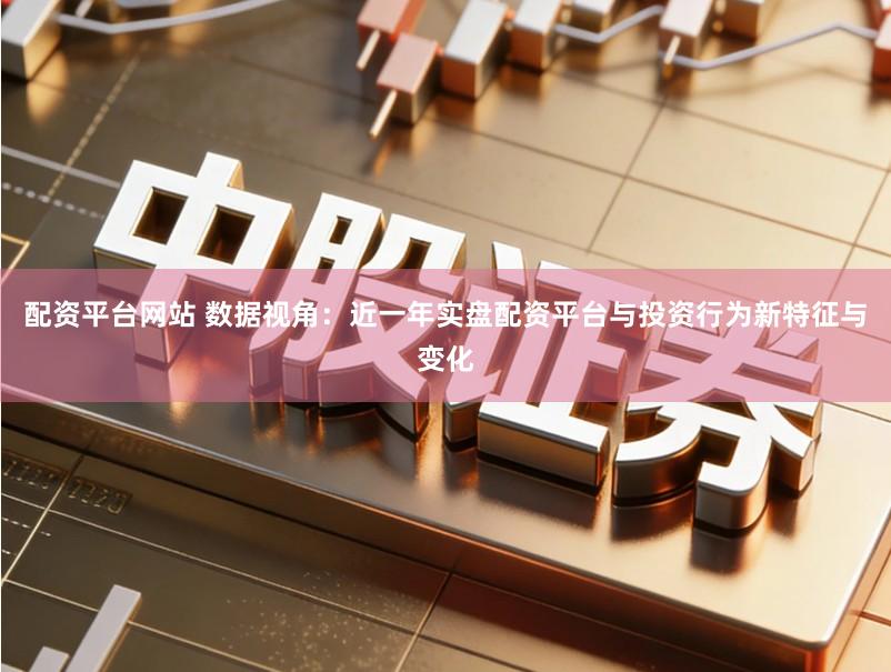 配资平台网站 数据视角：近一年实盘配资平台与投资行为新特征与变化