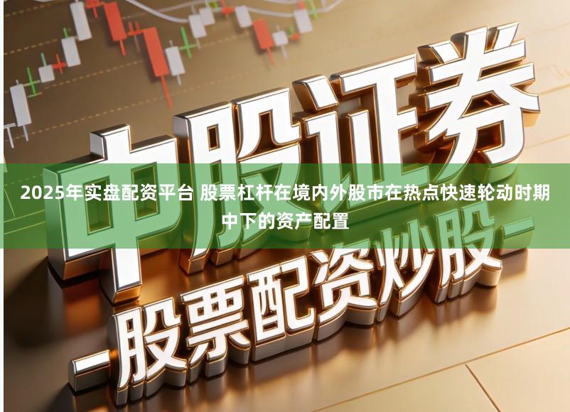 2025年实盘配资平台 股票杠杆在境内外股市在热点快速轮动时期中下的资产配置