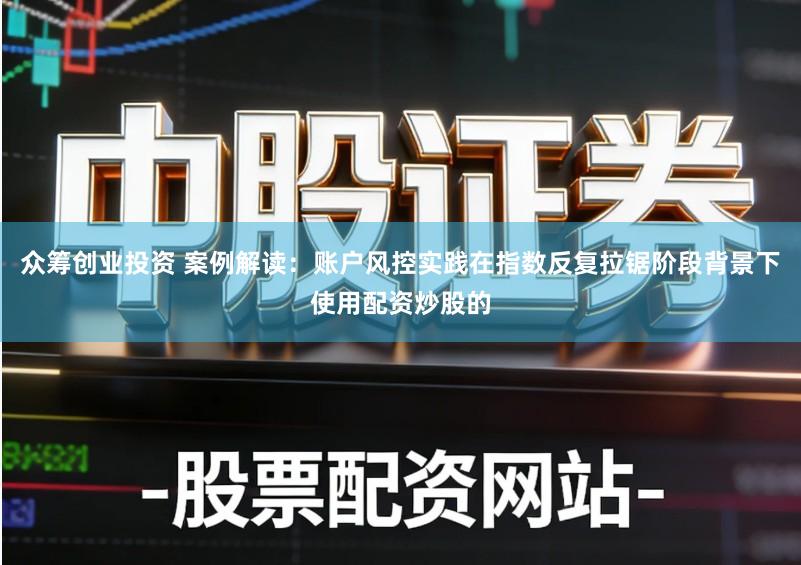 众筹创业投资 案例解读：账户风控实践在指数反复拉锯阶段背景下使用配资炒股的