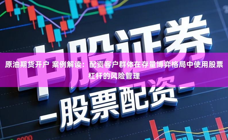 原油期货开户 案例解读：配资客户群体在存量博弈格局中使用股票杠杆的风险管理