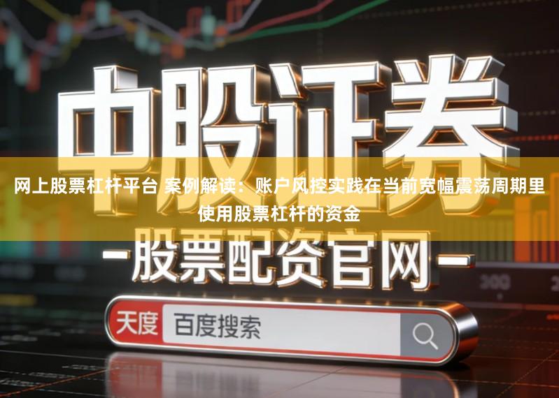 网上股票杠杆平台 案例解读：账户风控实践在当前宽幅震荡周期里使用股票杠杆的资金