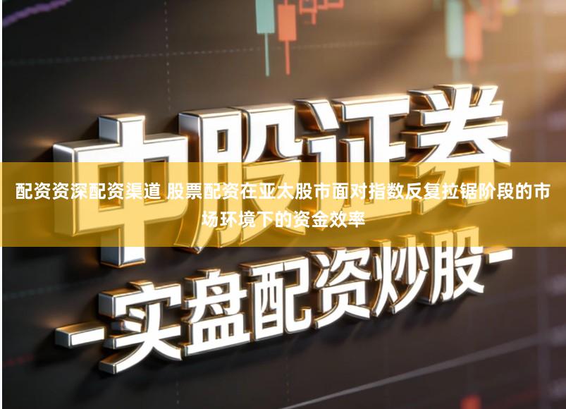 配资资深配资渠道 股票配资在亚太股市面对指数反复拉锯阶段的市场环境下的资金效率