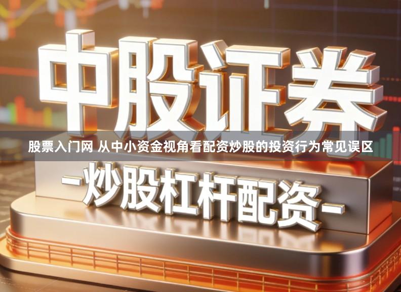 股票入门网 从中小资金视角看配资炒股的投资行为常见误区