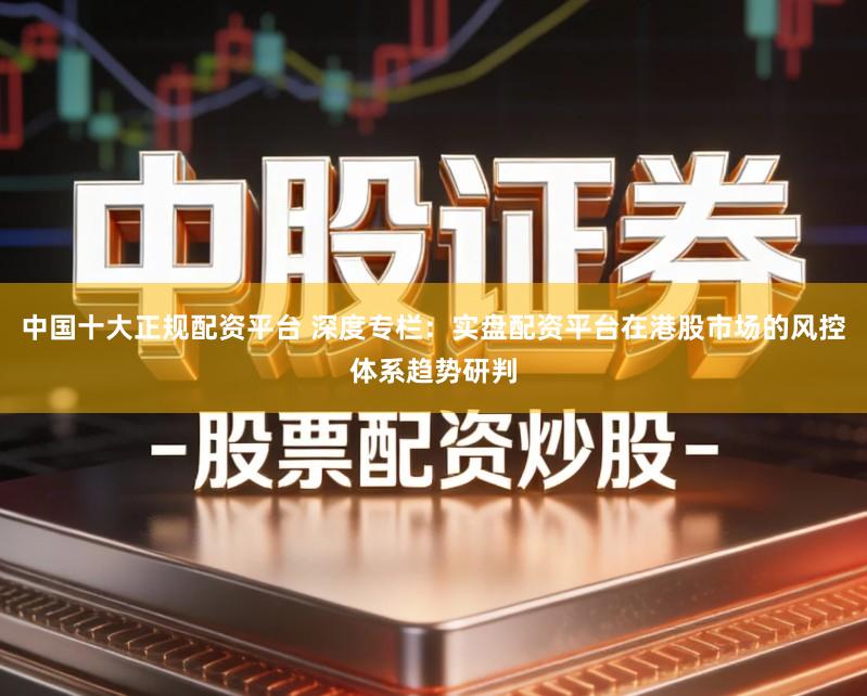 中国十大正规配资平台 深度专栏：实盘配资平台在港股市场的风控体系趋势研判