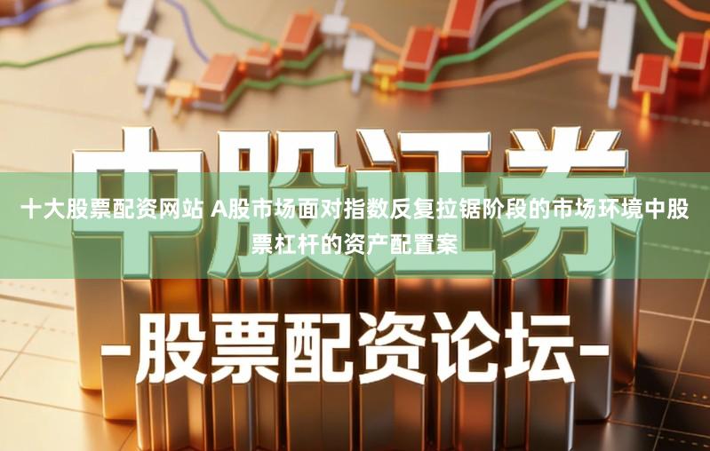 十大股票配资网站 A股市场面对指数反复拉锯阶段的市场环境中股票杠杆的资产配置案