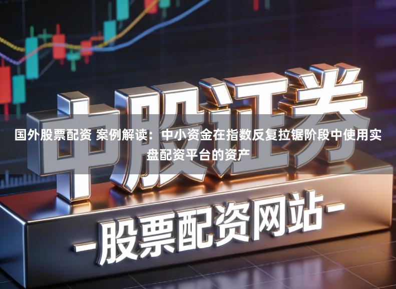 国外股票配资 案例解读：中小资金在指数反复拉锯阶段中使用实盘配资平台的资产