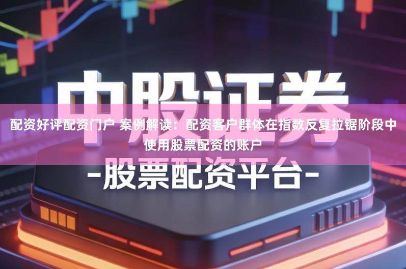 配资好评配资门户 案例解读：配资客户群体在指数反复拉锯阶段中使用股票配资的账户