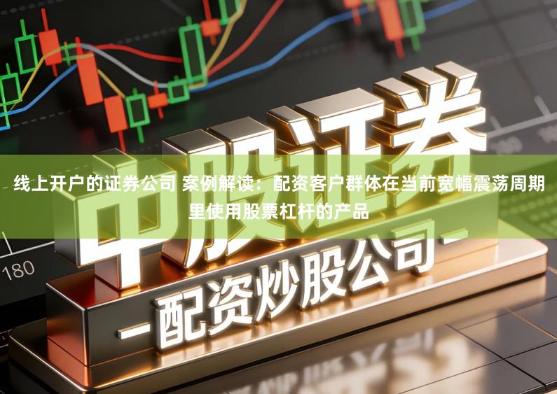 线上开户的证券公司 案例解读：配资客户群体在当前宽幅震荡周期里使用股票杠杆的产品