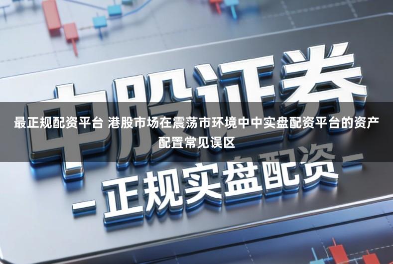 最正规配资平台 港股市场在震荡市环境中中实盘配资平台的资产配置常见误区