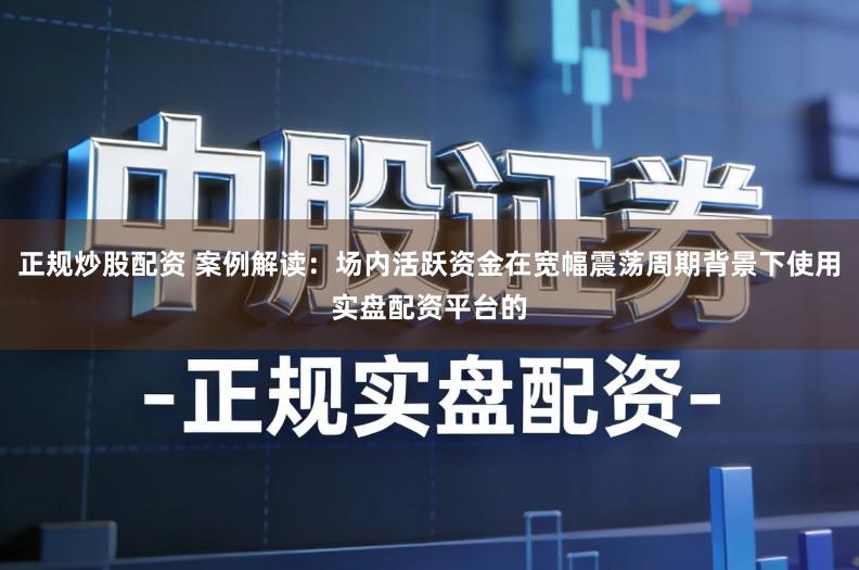 正规炒股配资 案例解读：场内活跃资金在宽幅震荡周期背景下使用实盘配资平台的