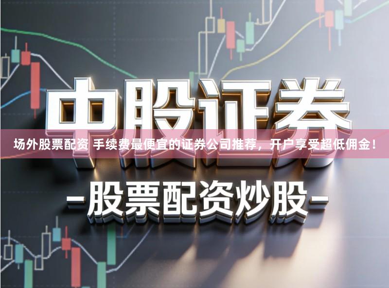 场外股票配资 手续费最便宜的证券公司推荐，开户享受超低佣金！