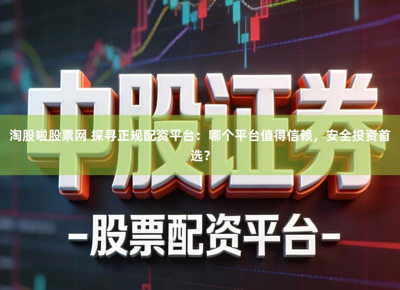 淘股啦股票网 探寻正规配资平台：哪个平台值得信赖，安全投资首选？